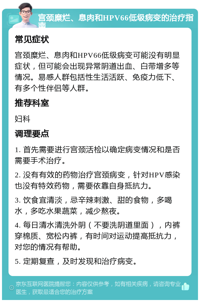 宫颈糜烂、息肉和HPV66低级病变的治疗指南 常见症状 宫颈糜烂、息肉和HPV66低级病变可能没有明显症状，但可能会出现异常阴道出血、白带增多等情况。易感人群包括性生活活跃、免疫力低下、有多个性伴侣等人群。 推荐科室 妇科 调理要点 1. 首先需要进行宫颈活检以确定病变情况和是否需要手术治疗。 2. 没有有效的药物治疗宫颈病变，针对HPV感染也没有特效药物，需要依靠自身抵抗力。 3. 饮食宜清淡，忌辛辣刺激、甜的食物，多喝水，多吃水果蔬菜，减少熬夜。 4. 每日清水清洗外阴（不要洗阴道里面），内裤穿棉质、宽松内裤，有时间对运动提高抵抗力，对您的情况有帮助。 5. 定期复查，及时发现和治疗病变。