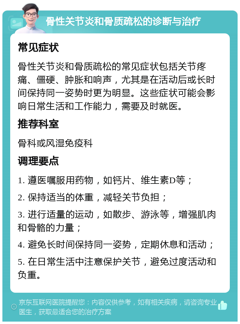 骨性关节炎和骨质疏松的诊断与治疗 常见症状 骨性关节炎和骨质疏松的常见症状包括关节疼痛、僵硬、肿胀和响声，尤其是在活动后或长时间保持同一姿势时更为明显。这些症状可能会影响日常生活和工作能力，需要及时就医。 推荐科室 骨科或风湿免疫科 调理要点 1. 遵医嘱服用药物，如钙片、维生素D等； 2. 保持适当的体重，减轻关节负担； 3. 进行适量的运动，如散步、游泳等，增强肌肉和骨骼的力量； 4. 避免长时间保持同一姿势，定期休息和活动； 5. 在日常生活中注意保护关节，避免过度活动和负重。