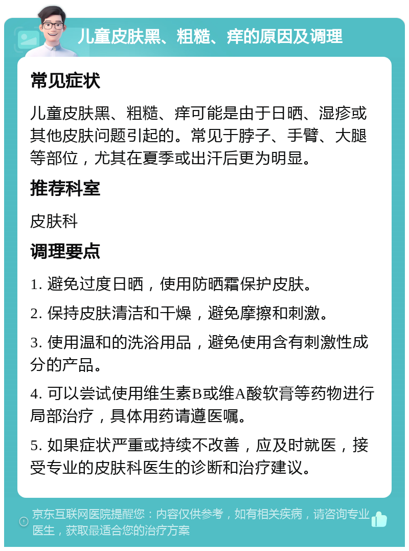 儿童皮肤黑、粗糙、痒的原因及调理 常见症状 儿童皮肤黑、粗糙、痒可能是由于日晒、湿疹或其他皮肤问题引起的。常见于脖子、手臂、大腿等部位，尤其在夏季或出汗后更为明显。 推荐科室 皮肤科 调理要点 1. 避免过度日晒，使用防晒霜保护皮肤。 2. 保持皮肤清洁和干燥，避免摩擦和刺激。 3. 使用温和的洗浴用品，避免使用含有刺激性成分的产品。 4. 可以尝试使用维生素B或维A酸软膏等药物进行局部治疗，具体用药请遵医嘱。 5. 如果症状严重或持续不改善，应及时就医，接受专业的皮肤科医生的诊断和治疗建议。