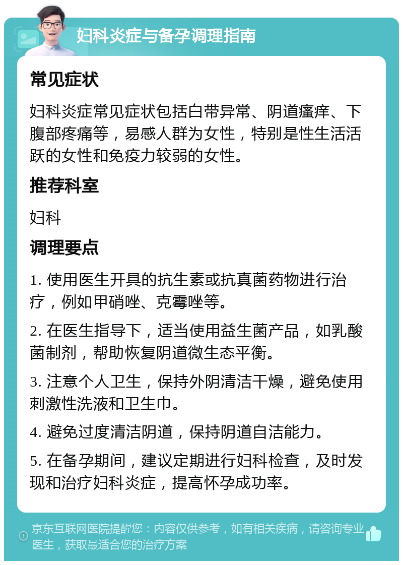 妇科炎症与备孕调理指南 常见症状 妇科炎症常见症状包括白带异常、阴道瘙痒、下腹部疼痛等，易感人群为女性，特别是性生活活跃的女性和免疫力较弱的女性。 推荐科室 妇科 调理要点 1. 使用医生开具的抗生素或抗真菌药物进行治疗，例如甲硝唑、克霉唑等。 2. 在医生指导下，适当使用益生菌产品，如乳酸菌制剂，帮助恢复阴道微生态平衡。 3. 注意个人卫生，保持外阴清洁干燥，避免使用刺激性洗液和卫生巾。 4. 避免过度清洁阴道，保持阴道自洁能力。 5. 在备孕期间，建议定期进行妇科检查，及时发现和治疗妇科炎症，提高怀孕成功率。