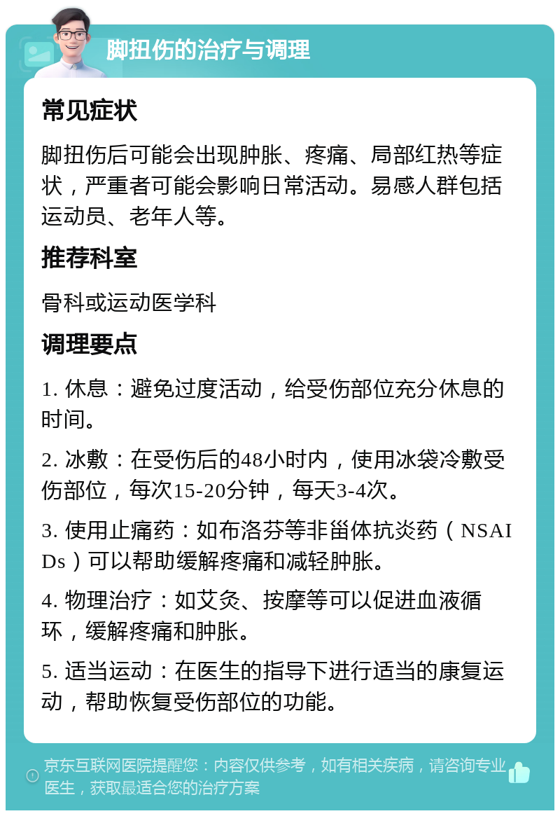 脚扭伤的治疗与调理 常见症状 脚扭伤后可能会出现肿胀、疼痛、局部红热等症状，严重者可能会影响日常活动。易感人群包括运动员、老年人等。 推荐科室 骨科或运动医学科 调理要点 1. 休息：避免过度活动，给受伤部位充分休息的时间。 2. 冰敷：在受伤后的48小时内，使用冰袋冷敷受伤部位，每次15-20分钟，每天3-4次。 3. 使用止痛药：如布洛芬等非甾体抗炎药（NSAIDs）可以帮助缓解疼痛和减轻肿胀。 4. 物理治疗：如艾灸、按摩等可以促进血液循环，缓解疼痛和肿胀。 5. 适当运动：在医生的指导下进行适当的康复运动，帮助恢复受伤部位的功能。