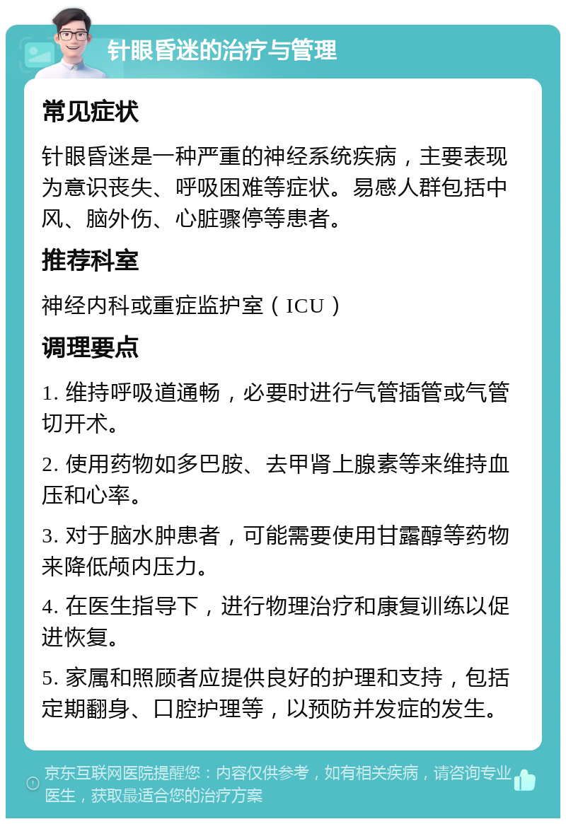 针眼昏迷的治疗与管理 常见症状 针眼昏迷是一种严重的神经系统疾病，主要表现为意识丧失、呼吸困难等症状。易感人群包括中风、脑外伤、心脏骤停等患者。 推荐科室 神经内科或重症监护室（ICU） 调理要点 1. 维持呼吸道通畅，必要时进行气管插管或气管切开术。 2. 使用药物如多巴胺、去甲肾上腺素等来维持血压和心率。 3. 对于脑水肿患者，可能需要使用甘露醇等药物来降低颅内压力。 4. 在医生指导下，进行物理治疗和康复训练以促进恢复。 5. 家属和照顾者应提供良好的护理和支持，包括定期翻身、口腔护理等，以预防并发症的发生。