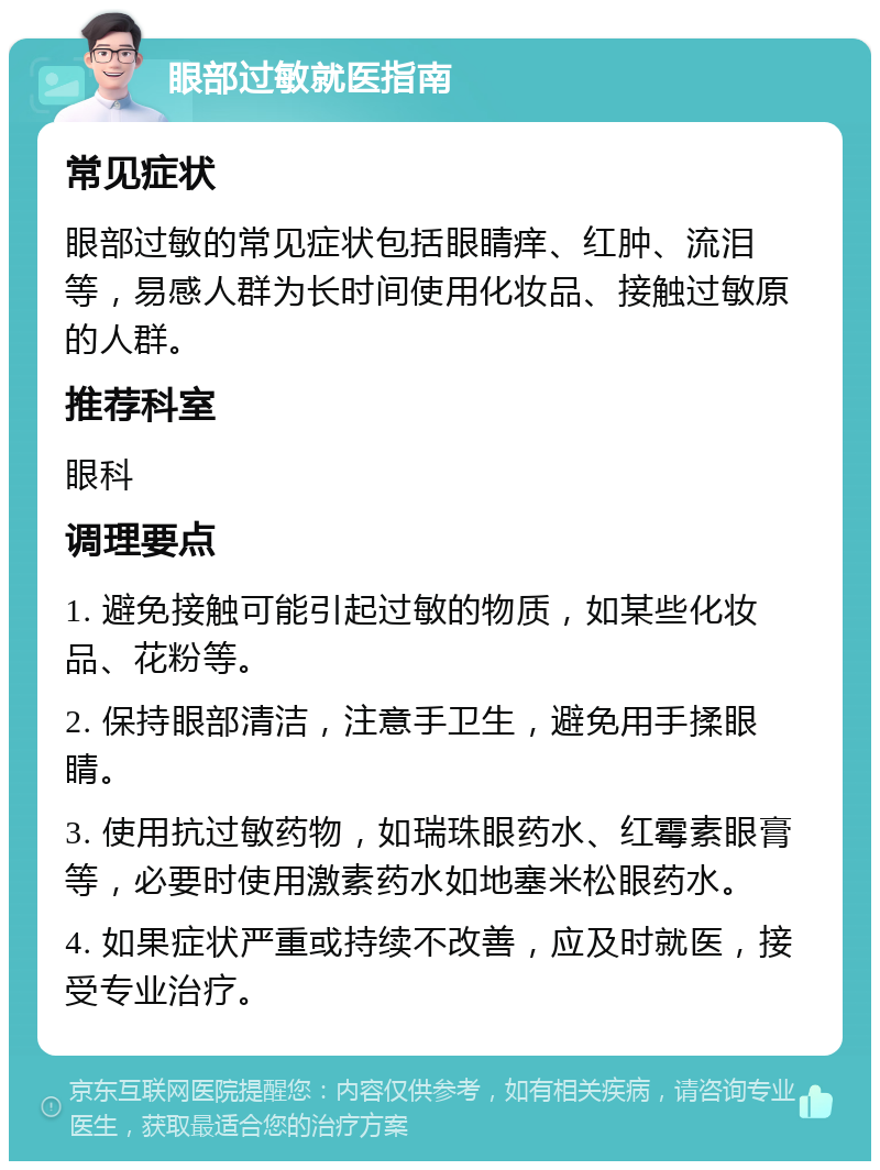 眼部过敏就医指南 常见症状 眼部过敏的常见症状包括眼睛痒、红肿、流泪等，易感人群为长时间使用化妆品、接触过敏原的人群。 推荐科室 眼科 调理要点 1. 避免接触可能引起过敏的物质，如某些化妆品、花粉等。 2. 保持眼部清洁，注意手卫生，避免用手揉眼睛。 3. 使用抗过敏药物，如瑞珠眼药水、红霉素眼膏等，必要时使用激素药水如地塞米松眼药水。 4. 如果症状严重或持续不改善，应及时就医，接受专业治疗。