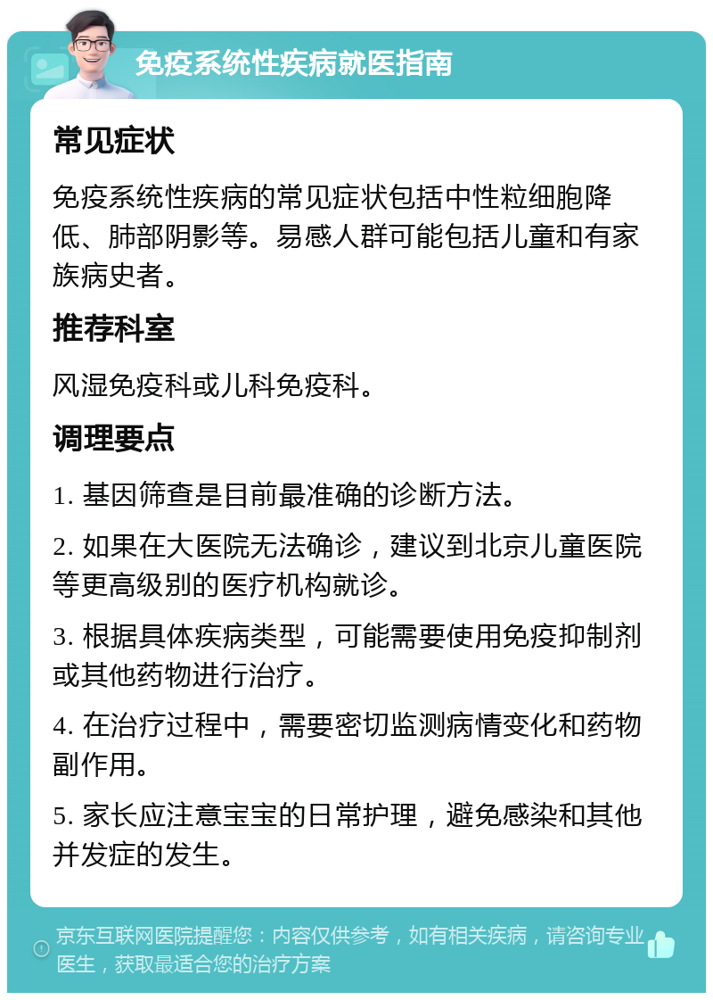 免疫系统性疾病就医指南 常见症状 免疫系统性疾病的常见症状包括中性粒细胞降低、肺部阴影等。易感人群可能包括儿童和有家族病史者。 推荐科室 风湿免疫科或儿科免疫科。 调理要点 1. 基因筛查是目前最准确的诊断方法。 2. 如果在大医院无法确诊，建议到北京儿童医院等更高级别的医疗机构就诊。 3. 根据具体疾病类型，可能需要使用免疫抑制剂或其他药物进行治疗。 4. 在治疗过程中，需要密切监测病情变化和药物副作用。 5. 家长应注意宝宝的日常护理，避免感染和其他并发症的发生。