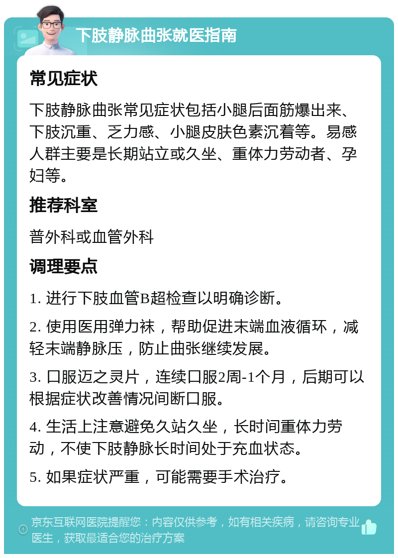 下肢静脉曲张就医指南 常见症状 下肢静脉曲张常见症状包括小腿后面筋爆出来、下肢沉重、乏力感、小腿皮肤色素沉着等。易感人群主要是长期站立或久坐、重体力劳动者、孕妇等。 推荐科室 普外科或血管外科 调理要点 1. 进行下肢血管B超检查以明确诊断。 2. 使用医用弹力袜，帮助促进末端血液循环，减轻末端静脉压，防止曲张继续发展。 3. 口服迈之灵片，连续口服2周-1个月，后期可以根据症状改善情况间断口服。 4. 生活上注意避免久站久坐，长时间重体力劳动，不使下肢静脉长时间处于充血状态。 5. 如果症状严重，可能需要手术治疗。