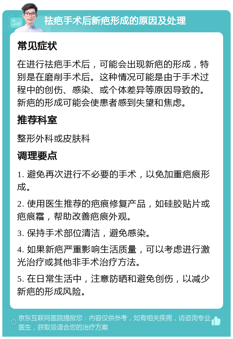 祛疤手术后新疤形成的原因及处理 常见症状 在进行祛疤手术后，可能会出现新疤的形成，特别是在磨削手术后。这种情况可能是由于手术过程中的创伤、感染、或个体差异等原因导致的。新疤的形成可能会使患者感到失望和焦虑。 推荐科室 整形外科或皮肤科 调理要点 1. 避免再次进行不必要的手术，以免加重疤痕形成。 2. 使用医生推荐的疤痕修复产品，如硅胶贴片或疤痕霜，帮助改善疤痕外观。 3. 保持手术部位清洁，避免感染。 4. 如果新疤严重影响生活质量，可以考虑进行激光治疗或其他非手术治疗方法。 5. 在日常生活中，注意防晒和避免创伤，以减少新疤的形成风险。