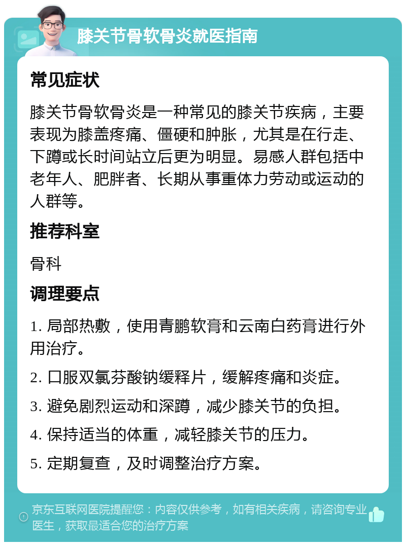 膝关节骨软骨炎就医指南 常见症状 膝关节骨软骨炎是一种常见的膝关节疾病，主要表现为膝盖疼痛、僵硬和肿胀，尤其是在行走、下蹲或长时间站立后更为明显。易感人群包括中老年人、肥胖者、长期从事重体力劳动或运动的人群等。 推荐科室 骨科 调理要点 1. 局部热敷，使用青鹏软膏和云南白药膏进行外用治疗。 2. 口服双氯芬酸钠缓释片，缓解疼痛和炎症。 3. 避免剧烈运动和深蹲，减少膝关节的负担。 4. 保持适当的体重，减轻膝关节的压力。 5. 定期复查，及时调整治疗方案。