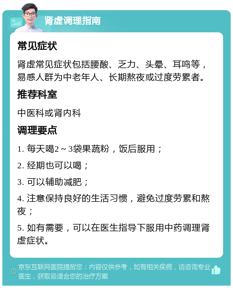 肾虚调理指南 常见症状 肾虚常见症状包括腰酸、乏力、头晕、耳鸣等，易感人群为中老年人、长期熬夜或过度劳累者。 推荐科室 中医科或肾内科 调理要点 1. 每天喝2～3袋果蔬粉，饭后服用； 2. 经期也可以喝； 3. 可以辅助减肥； 4. 注意保持良好的生活习惯，避免过度劳累和熬夜； 5. 如有需要，可以在医生指导下服用中药调理肾虚症状。