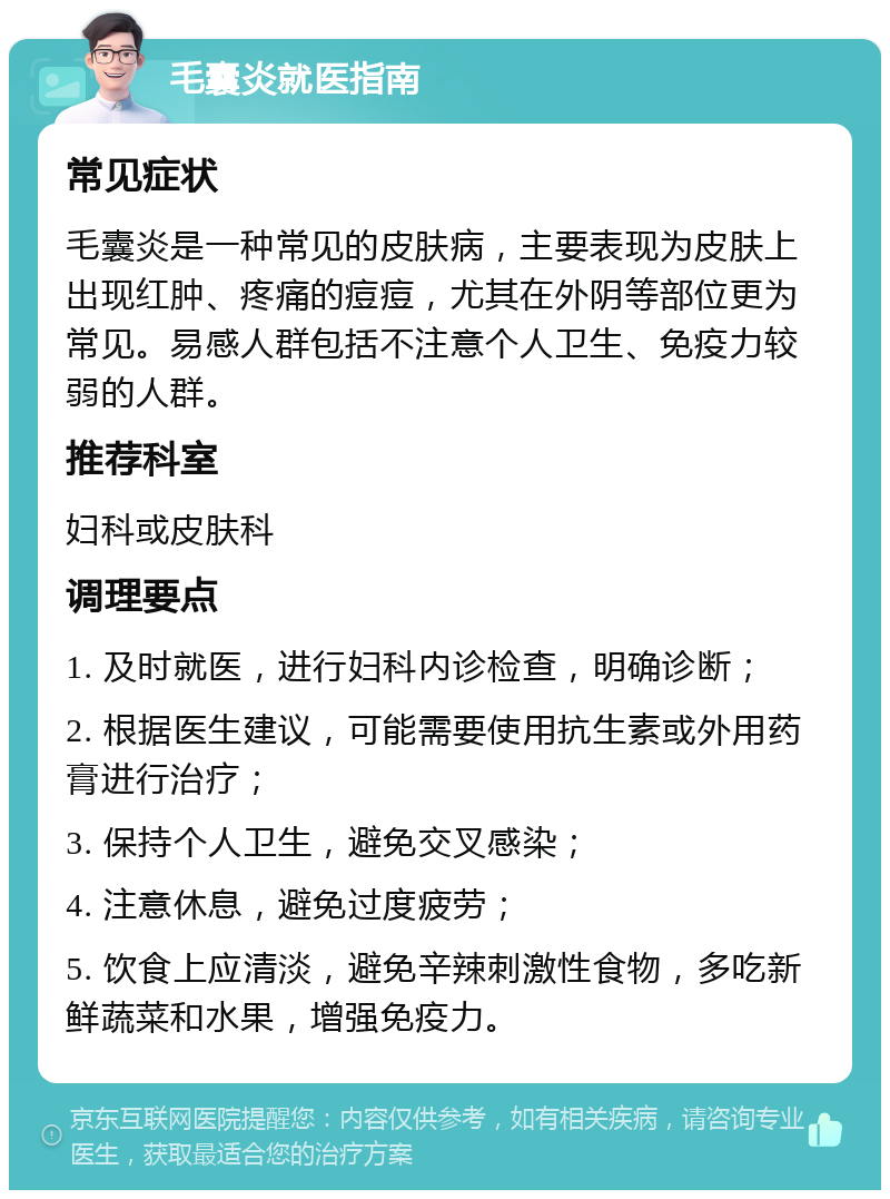 毛囊炎就医指南 常见症状 毛囊炎是一种常见的皮肤病，主要表现为皮肤上出现红肿、疼痛的痘痘，尤其在外阴等部位更为常见。易感人群包括不注意个人卫生、免疫力较弱的人群。 推荐科室 妇科或皮肤科 调理要点 1. 及时就医，进行妇科内诊检查，明确诊断； 2. 根据医生建议，可能需要使用抗生素或外用药膏进行治疗； 3. 保持个人卫生，避免交叉感染； 4. 注意休息，避免过度疲劳； 5. 饮食上应清淡，避免辛辣刺激性食物，多吃新鲜蔬菜和水果，增强免疫力。