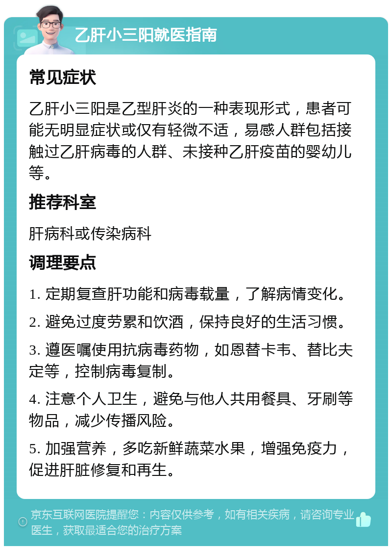 乙肝小三阳就医指南 常见症状 乙肝小三阳是乙型肝炎的一种表现形式，患者可能无明显症状或仅有轻微不适，易感人群包括接触过乙肝病毒的人群、未接种乙肝疫苗的婴幼儿等。 推荐科室 肝病科或传染病科 调理要点 1. 定期复查肝功能和病毒载量，了解病情变化。 2. 避免过度劳累和饮酒，保持良好的生活习惯。 3. 遵医嘱使用抗病毒药物，如恩替卡韦、替比夫定等，控制病毒复制。 4. 注意个人卫生，避免与他人共用餐具、牙刷等物品，减少传播风险。 5. 加强营养，多吃新鲜蔬菜水果，增强免疫力，促进肝脏修复和再生。