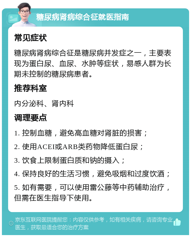 糖尿病肾病综合征就医指南 常见症状 糖尿病肾病综合征是糖尿病并发症之一，主要表现为蛋白尿、血尿、水肿等症状，易感人群为长期未控制的糖尿病患者。 推荐科室 内分泌科、肾内科 调理要点 1. 控制血糖，避免高血糖对肾脏的损害； 2. 使用ACEI或ARB类药物降低蛋白尿； 3. 饮食上限制蛋白质和钠的摄入； 4. 保持良好的生活习惯，避免吸烟和过度饮酒； 5. 如有需要，可以使用雷公藤等中药辅助治疗，但需在医生指导下使用。