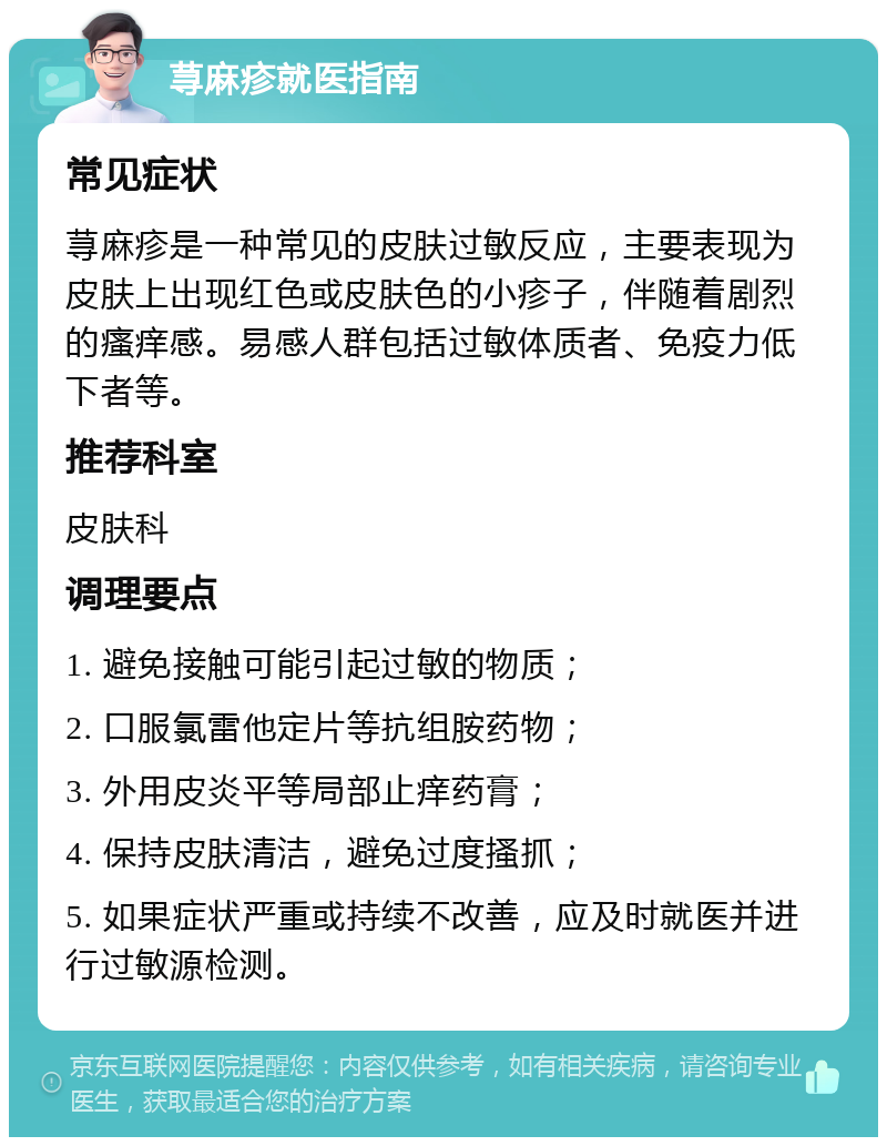 荨麻疹就医指南 常见症状 荨麻疹是一种常见的皮肤过敏反应，主要表现为皮肤上出现红色或皮肤色的小疹子，伴随着剧烈的瘙痒感。易感人群包括过敏体质者、免疫力低下者等。 推荐科室 皮肤科 调理要点 1. 避免接触可能引起过敏的物质； 2. 口服氯雷他定片等抗组胺药物； 3. 外用皮炎平等局部止痒药膏； 4. 保持皮肤清洁，避免过度搔抓； 5. 如果症状严重或持续不改善，应及时就医并进行过敏源检测。