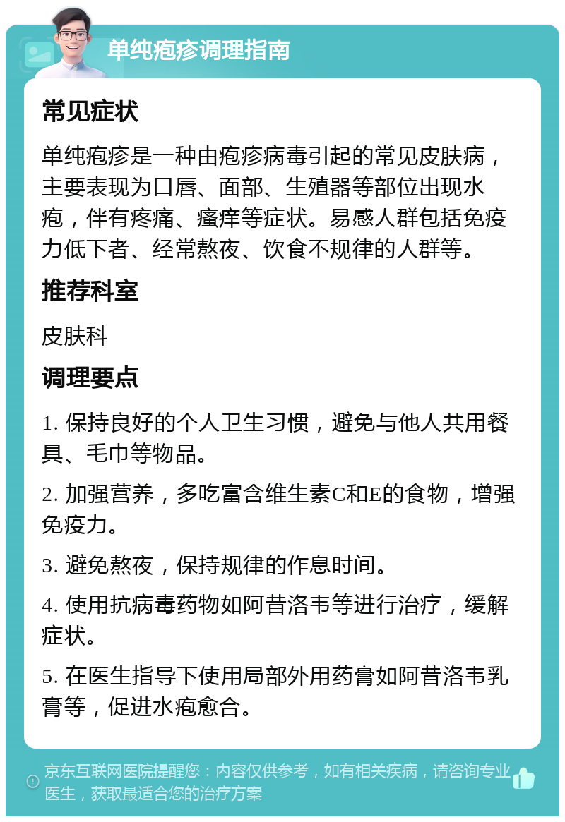 单纯疱疹调理指南 常见症状 单纯疱疹是一种由疱疹病毒引起的常见皮肤病，主要表现为口唇、面部、生殖器等部位出现水疱，伴有疼痛、瘙痒等症状。易感人群包括免疫力低下者、经常熬夜、饮食不规律的人群等。 推荐科室 皮肤科 调理要点 1. 保持良好的个人卫生习惯，避免与他人共用餐具、毛巾等物品。 2. 加强营养，多吃富含维生素C和E的食物，增强免疫力。 3. 避免熬夜，保持规律的作息时间。 4. 使用抗病毒药物如阿昔洛韦等进行治疗，缓解症状。 5. 在医生指导下使用局部外用药膏如阿昔洛韦乳膏等，促进水疱愈合。