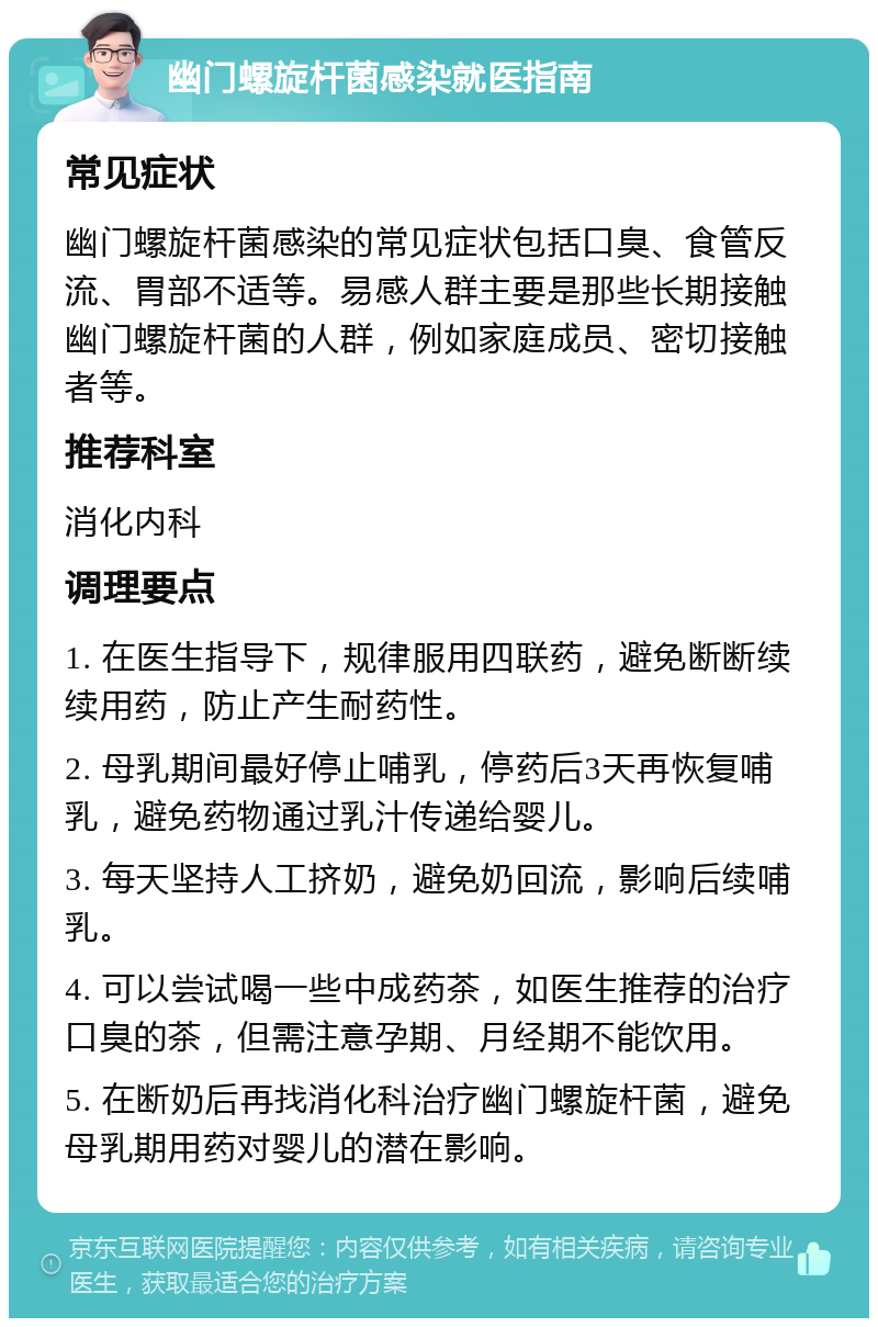 幽门螺旋杆菌感染就医指南 常见症状 幽门螺旋杆菌感染的常见症状包括口臭、食管反流、胃部不适等。易感人群主要是那些长期接触幽门螺旋杆菌的人群，例如家庭成员、密切接触者等。 推荐科室 消化内科 调理要点 1. 在医生指导下，规律服用四联药，避免断断续续用药，防止产生耐药性。 2. 母乳期间最好停止哺乳，停药后3天再恢复哺乳，避免药物通过乳汁传递给婴儿。 3. 每天坚持人工挤奶，避免奶回流，影响后续哺乳。 4. 可以尝试喝一些中成药茶，如医生推荐的治疗口臭的茶，但需注意孕期、月经期不能饮用。 5. 在断奶后再找消化科治疗幽门螺旋杆菌，避免母乳期用药对婴儿的潜在影响。