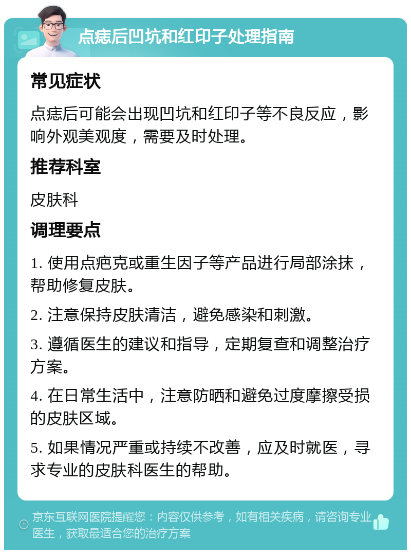 点痣后凹坑和红印子处理指南 常见症状 点痣后可能会出现凹坑和红印子等不良反应，影响外观美观度，需要及时处理。 推荐科室 皮肤科 调理要点 1. 使用点疤克或重生因子等产品进行局部涂抹，帮助修复皮肤。 2. 注意保持皮肤清洁，避免感染和刺激。 3. 遵循医生的建议和指导，定期复查和调整治疗方案。 4. 在日常生活中，注意防晒和避免过度摩擦受损的皮肤区域。 5. 如果情况严重或持续不改善，应及时就医，寻求专业的皮肤科医生的帮助。