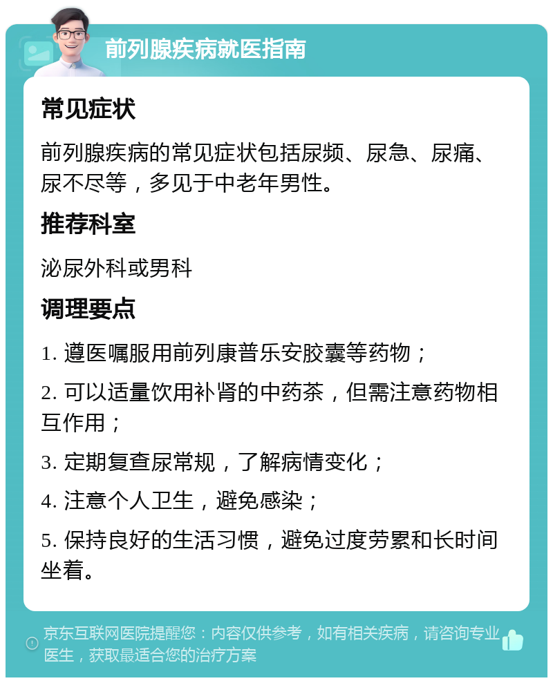 前列腺疾病就医指南 常见症状 前列腺疾病的常见症状包括尿频、尿急、尿痛、尿不尽等，多见于中老年男性。 推荐科室 泌尿外科或男科 调理要点 1. 遵医嘱服用前列康普乐安胶囊等药物； 2. 可以适量饮用补肾的中药茶，但需注意药物相互作用； 3. 定期复查尿常规，了解病情变化； 4. 注意个人卫生，避免感染； 5. 保持良好的生活习惯，避免过度劳累和长时间坐着。