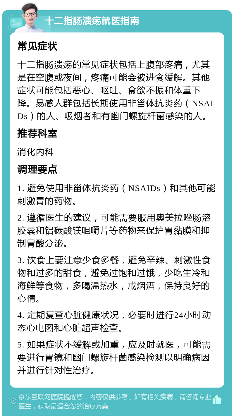 十二指肠溃疡就医指南 常见症状 十二指肠溃疡的常见症状包括上腹部疼痛，尤其是在空腹或夜间，疼痛可能会被进食缓解。其他症状可能包括恶心、呕吐、食欲不振和体重下降。易感人群包括长期使用非甾体抗炎药（NSAIDs）的人、吸烟者和有幽门螺旋杆菌感染的人。 推荐科室 消化内科 调理要点 1. 避免使用非甾体抗炎药（NSAIDs）和其他可能刺激胃的药物。 2. 遵循医生的建议，可能需要服用奥美拉唑肠溶胶囊和铝碳酸镁咀嚼片等药物来保护胃黏膜和抑制胃酸分泌。 3. 饮食上要注意少食多餐，避免辛辣、刺激性食物和过多的甜食，避免过饱和过饿，少吃生冷和海鲜等食物，多喝温热水，戒烟酒，保持良好的心情。 4. 定期复查心脏健康状况，必要时进行24小时动态心电图和心脏超声检查。 5. 如果症状不缓解或加重，应及时就医，可能需要进行胃镜和幽门螺旋杆菌感染检测以明确病因并进行针对性治疗。