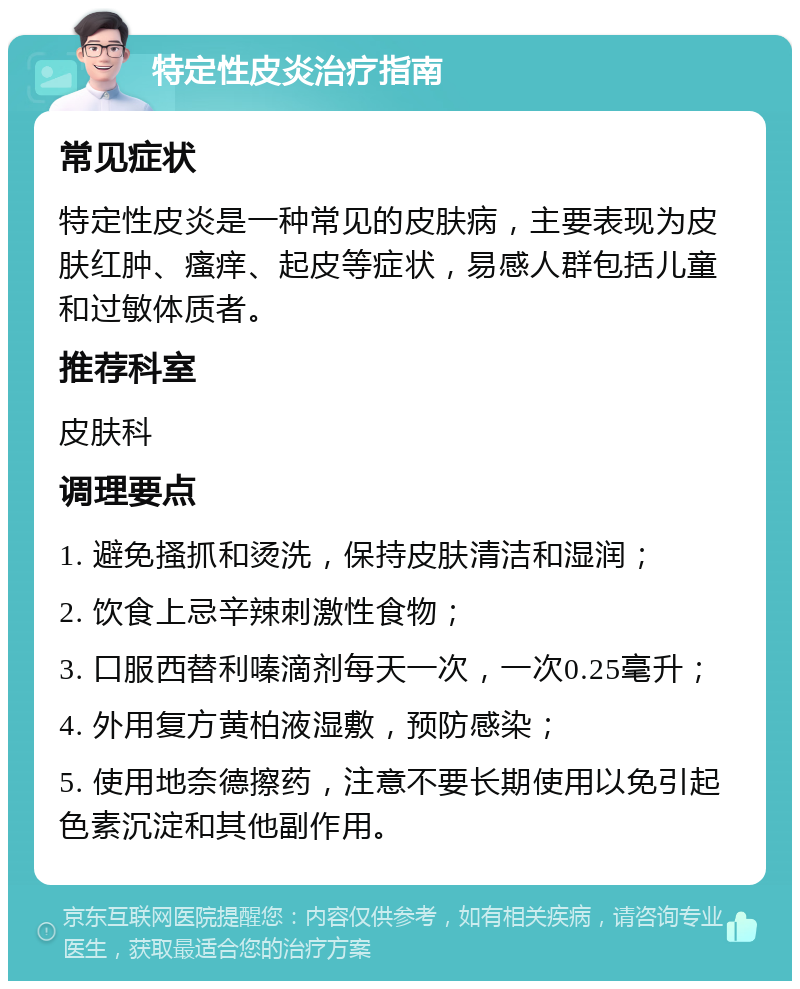 特定性皮炎治疗指南 常见症状 特定性皮炎是一种常见的皮肤病，主要表现为皮肤红肿、瘙痒、起皮等症状，易感人群包括儿童和过敏体质者。 推荐科室 皮肤科 调理要点 1. 避免搔抓和烫洗，保持皮肤清洁和湿润； 2. 饮食上忌辛辣刺激性食物； 3. 口服西替利嗪滴剂每天一次，一次0.25毫升； 4. 外用复方黄柏液湿敷，预防感染； 5. 使用地奈德擦药，注意不要长期使用以免引起色素沉淀和其他副作用。