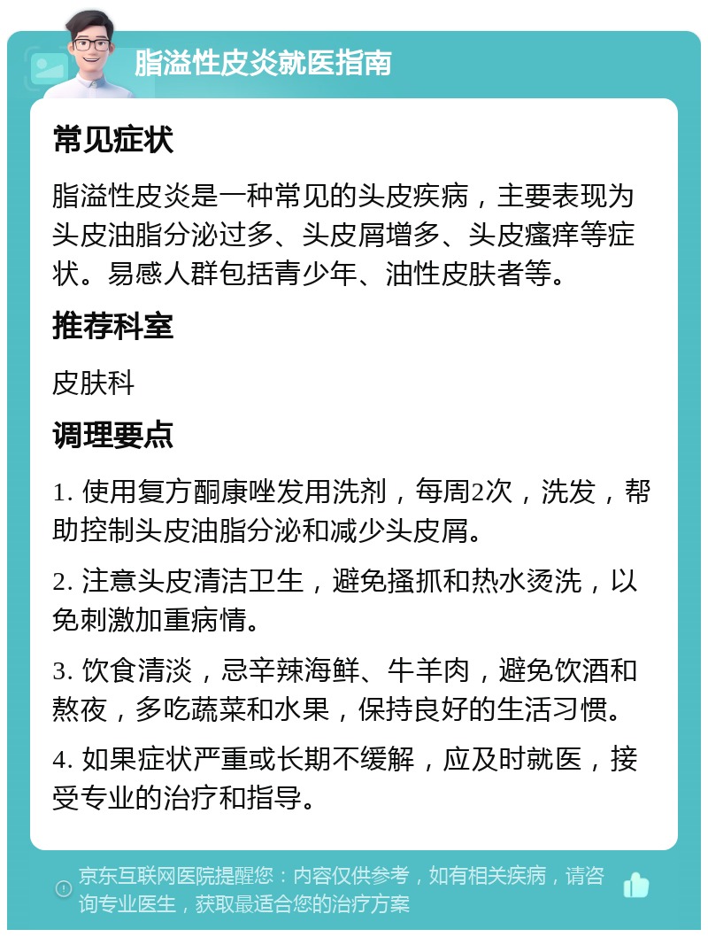 脂溢性皮炎就医指南 常见症状 脂溢性皮炎是一种常见的头皮疾病，主要表现为头皮油脂分泌过多、头皮屑增多、头皮瘙痒等症状。易感人群包括青少年、油性皮肤者等。 推荐科室 皮肤科 调理要点 1. 使用复方酮康唑发用洗剂，每周2次，洗发，帮助控制头皮油脂分泌和减少头皮屑。 2. 注意头皮清洁卫生，避免搔抓和热水烫洗，以免刺激加重病情。 3. 饮食清淡，忌辛辣海鲜、牛羊肉，避免饮酒和熬夜，多吃蔬菜和水果，保持良好的生活习惯。 4. 如果症状严重或长期不缓解，应及时就医，接受专业的治疗和指导。