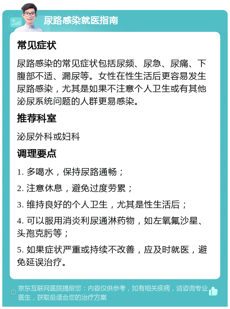 尿路感染就医指南 常见症状 尿路感染的常见症状包括尿频、尿急、尿痛、下腹部不适、漏尿等。女性在性生活后更容易发生尿路感染，尤其是如果不注意个人卫生或有其他泌尿系统问题的人群更易感染。 推荐科室 泌尿外科或妇科 调理要点 1. 多喝水，保持尿路通畅； 2. 注意休息，避免过度劳累； 3. 维持良好的个人卫生，尤其是性生活后； 4. 可以服用消炎利尿通淋药物，如左氧氟沙星、头孢克肟等； 5. 如果症状严重或持续不改善，应及时就医，避免延误治疗。