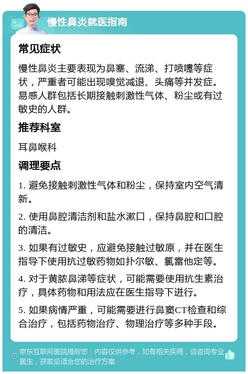 慢性鼻炎就医指南 常见症状 慢性鼻炎主要表现为鼻塞、流涕、打喷嚏等症状，严重者可能出现嗅觉减退、头痛等并发症。易感人群包括长期接触刺激性气体、粉尘或有过敏史的人群。 推荐科室 耳鼻喉科 调理要点 1. 避免接触刺激性气体和粉尘，保持室内空气清新。 2. 使用鼻腔清洁剂和盐水漱口，保持鼻腔和口腔的清洁。 3. 如果有过敏史，应避免接触过敏原，并在医生指导下使用抗过敏药物如扑尔敏、氯雷他定等。 4. 对于黄脓鼻涕等症状，可能需要使用抗生素治疗，具体药物和用法应在医生指导下进行。 5. 如果病情严重，可能需要进行鼻窦CT检查和综合治疗，包括药物治疗、物理治疗等多种手段。