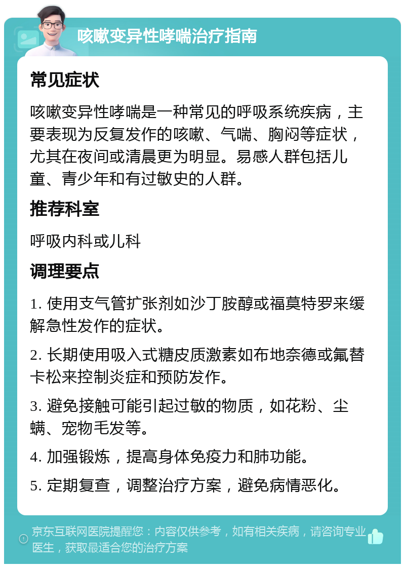 咳嗽变异性哮喘治疗指南 常见症状 咳嗽变异性哮喘是一种常见的呼吸系统疾病，主要表现为反复发作的咳嗽、气喘、胸闷等症状，尤其在夜间或清晨更为明显。易感人群包括儿童、青少年和有过敏史的人群。 推荐科室 呼吸内科或儿科 调理要点 1. 使用支气管扩张剂如沙丁胺醇或福莫特罗来缓解急性发作的症状。 2. 长期使用吸入式糖皮质激素如布地奈德或氟替卡松来控制炎症和预防发作。 3. 避免接触可能引起过敏的物质，如花粉、尘螨、宠物毛发等。 4. 加强锻炼，提高身体免疫力和肺功能。 5. 定期复查，调整治疗方案，避免病情恶化。