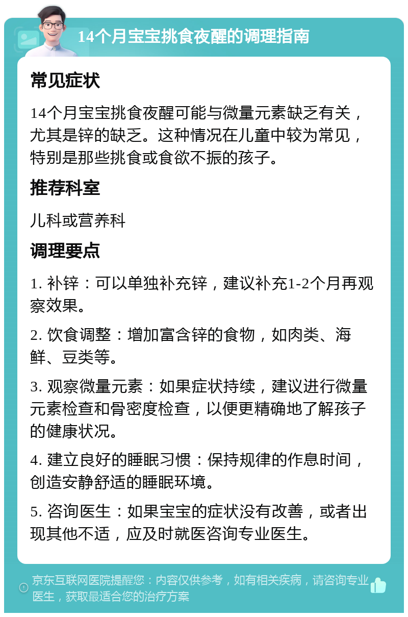 14个月宝宝挑食夜醒的调理指南 常见症状 14个月宝宝挑食夜醒可能与微量元素缺乏有关，尤其是锌的缺乏。这种情况在儿童中较为常见，特别是那些挑食或食欲不振的孩子。 推荐科室 儿科或营养科 调理要点 1. 补锌：可以单独补充锌，建议补充1-2个月再观察效果。 2. 饮食调整：增加富含锌的食物，如肉类、海鲜、豆类等。 3. 观察微量元素：如果症状持续，建议进行微量元素检查和骨密度检查，以便更精确地了解孩子的健康状况。 4. 建立良好的睡眠习惯：保持规律的作息时间，创造安静舒适的睡眠环境。 5. 咨询医生：如果宝宝的症状没有改善，或者出现其他不适，应及时就医咨询专业医生。