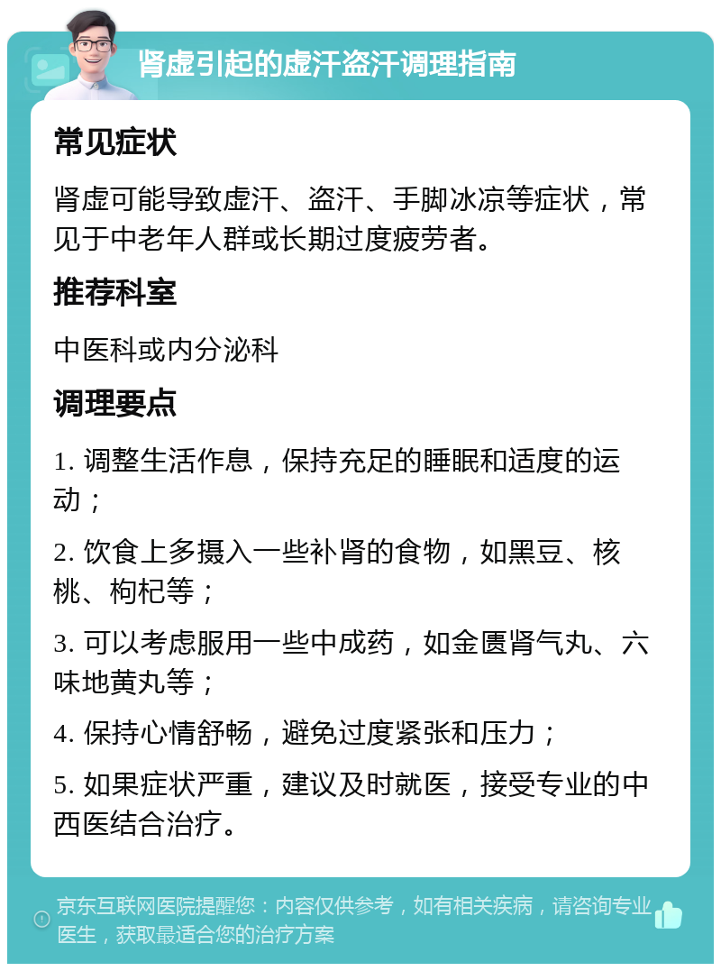 肾虚引起的虚汗盗汗调理指南 常见症状 肾虚可能导致虚汗、盗汗、手脚冰凉等症状，常见于中老年人群或长期过度疲劳者。 推荐科室 中医科或内分泌科 调理要点 1. 调整生活作息，保持充足的睡眠和适度的运动； 2. 饮食上多摄入一些补肾的食物，如黑豆、核桃、枸杞等； 3. 可以考虑服用一些中成药，如金匮肾气丸、六味地黄丸等； 4. 保持心情舒畅，避免过度紧张和压力； 5. 如果症状严重，建议及时就医，接受专业的中西医结合治疗。