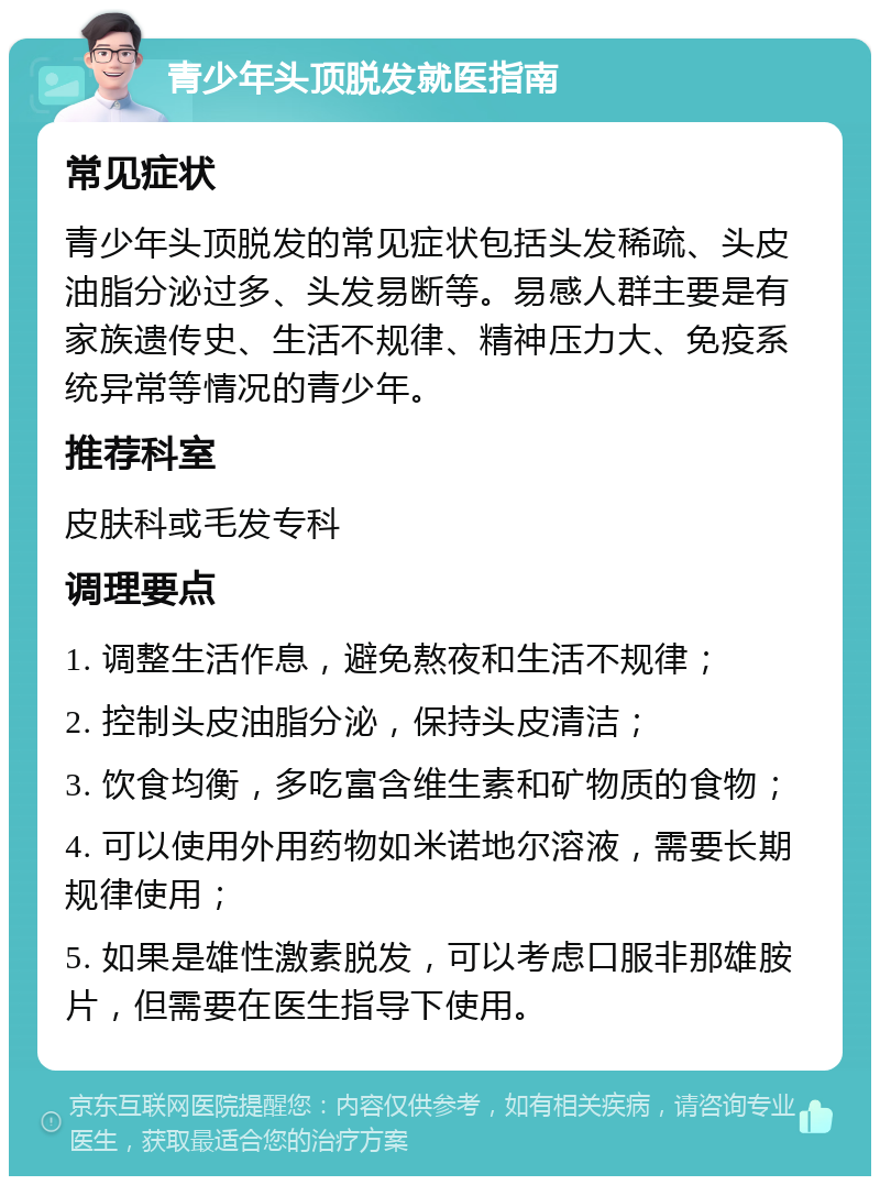 青少年头顶脱发就医指南 常见症状 青少年头顶脱发的常见症状包括头发稀疏、头皮油脂分泌过多、头发易断等。易感人群主要是有家族遗传史、生活不规律、精神压力大、免疫系统异常等情况的青少年。 推荐科室 皮肤科或毛发专科 调理要点 1. 调整生活作息，避免熬夜和生活不规律； 2. 控制头皮油脂分泌，保持头皮清洁； 3. 饮食均衡，多吃富含维生素和矿物质的食物； 4. 可以使用外用药物如米诺地尔溶液，需要长期规律使用； 5. 如果是雄性激素脱发，可以考虑口服非那雄胺片，但需要在医生指导下使用。