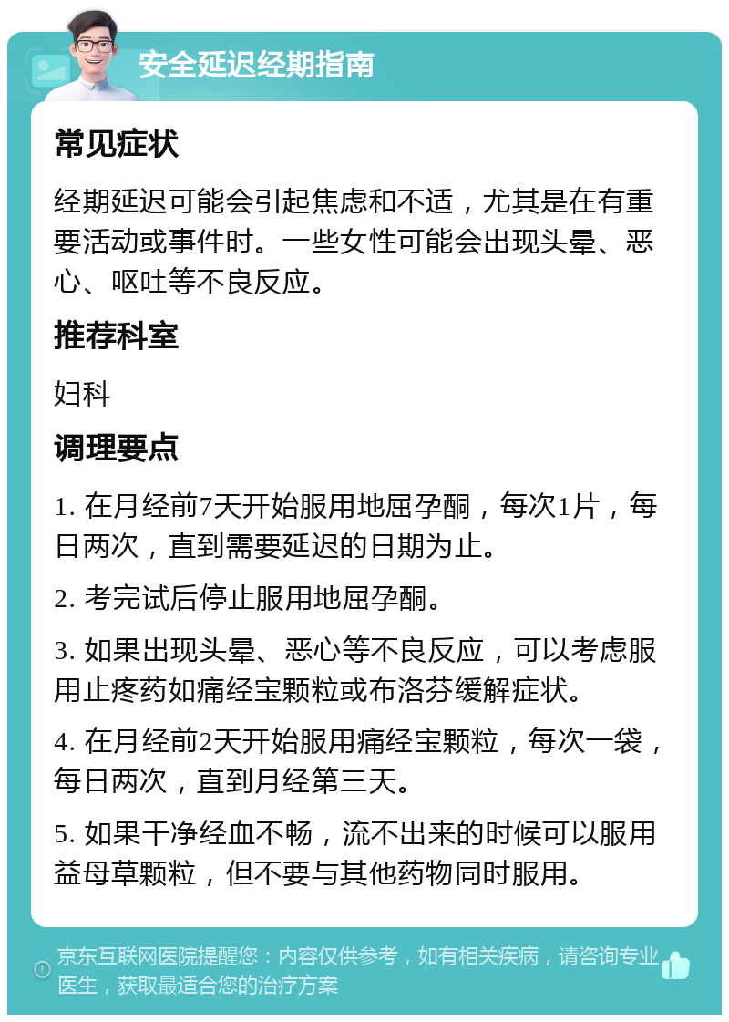 安全延迟经期指南 常见症状 经期延迟可能会引起焦虑和不适，尤其是在有重要活动或事件时。一些女性可能会出现头晕、恶心、呕吐等不良反应。 推荐科室 妇科 调理要点 1. 在月经前7天开始服用地屈孕酮，每次1片，每日两次，直到需要延迟的日期为止。 2. 考完试后停止服用地屈孕酮。 3. 如果出现头晕、恶心等不良反应，可以考虑服用止疼药如痛经宝颗粒或布洛芬缓解症状。 4. 在月经前2天开始服用痛经宝颗粒，每次一袋，每日两次，直到月经第三天。 5. 如果干净经血不畅，流不出来的时候可以服用益母草颗粒，但不要与其他药物同时服用。