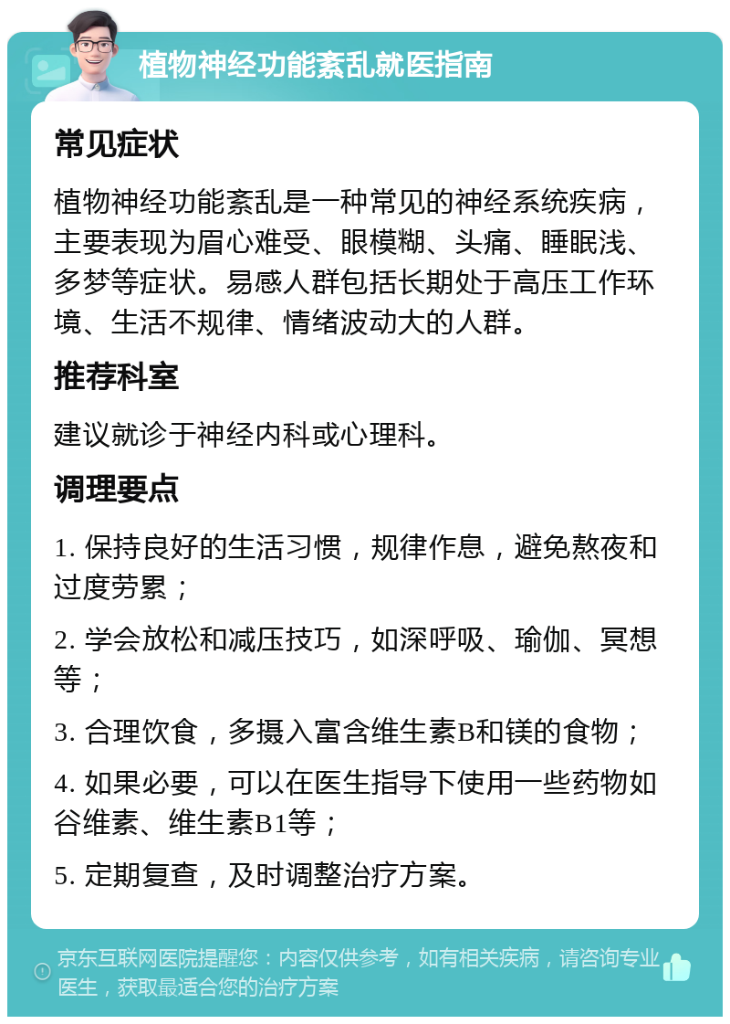 植物神经功能紊乱就医指南 常见症状 植物神经功能紊乱是一种常见的神经系统疾病，主要表现为眉心难受、眼模糊、头痛、睡眠浅、多梦等症状。易感人群包括长期处于高压工作环境、生活不规律、情绪波动大的人群。 推荐科室 建议就诊于神经内科或心理科。 调理要点 1. 保持良好的生活习惯，规律作息，避免熬夜和过度劳累； 2. 学会放松和减压技巧，如深呼吸、瑜伽、冥想等； 3. 合理饮食，多摄入富含维生素B和镁的食物； 4. 如果必要，可以在医生指导下使用一些药物如谷维素、维生素B1等； 5. 定期复查，及时调整治疗方案。