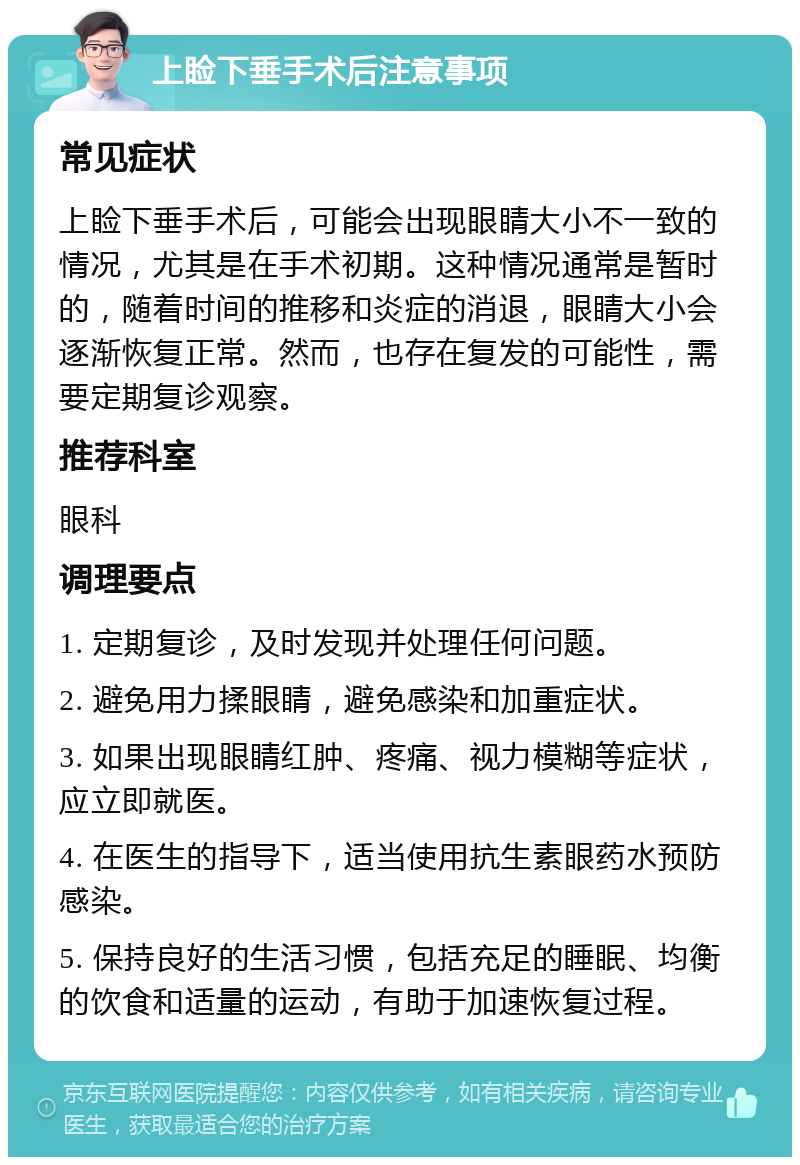 上睑下垂手术后注意事项 常见症状 上睑下垂手术后，可能会出现眼睛大小不一致的情况，尤其是在手术初期。这种情况通常是暂时的，随着时间的推移和炎症的消退，眼睛大小会逐渐恢复正常。然而，也存在复发的可能性，需要定期复诊观察。 推荐科室 眼科 调理要点 1. 定期复诊，及时发现并处理任何问题。 2. 避免用力揉眼睛，避免感染和加重症状。 3. 如果出现眼睛红肿、疼痛、视力模糊等症状，应立即就医。 4. 在医生的指导下，适当使用抗生素眼药水预防感染。 5. 保持良好的生活习惯，包括充足的睡眠、均衡的饮食和适量的运动，有助于加速恢复过程。