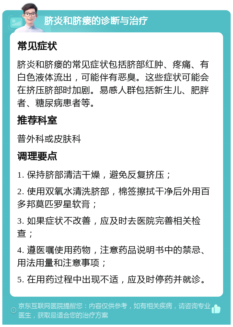 脐炎和脐瘘的诊断与治疗 常见症状 脐炎和脐瘘的常见症状包括脐部红肿、疼痛、有白色液体流出，可能伴有恶臭。这些症状可能会在挤压脐部时加剧。易感人群包括新生儿、肥胖者、糖尿病患者等。 推荐科室 普外科或皮肤科 调理要点 1. 保持脐部清洁干燥，避免反复挤压； 2. 使用双氧水清洗脐部，棉签擦拭干净后外用百多邦莫匹罗星软膏； 3. 如果症状不改善，应及时去医院完善相关检查； 4. 遵医嘱使用药物，注意药品说明书中的禁忌、用法用量和注意事项； 5. 在用药过程中出现不适，应及时停药并就诊。