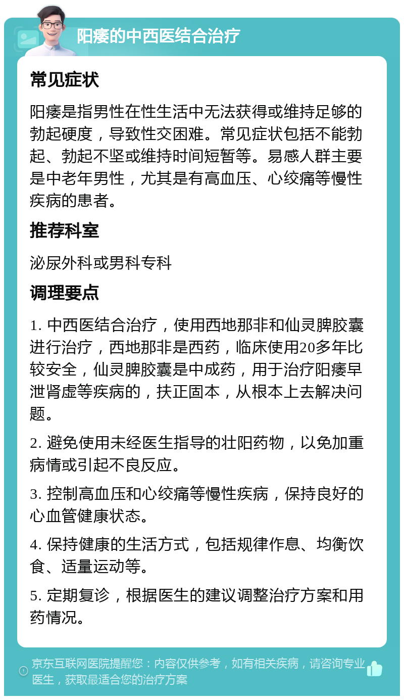 阳痿的中西医结合治疗 常见症状 阳痿是指男性在性生活中无法获得或维持足够的勃起硬度，导致性交困难。常见症状包括不能勃起、勃起不坚或维持时间短暂等。易感人群主要是中老年男性，尤其是有高血压、心绞痛等慢性疾病的患者。 推荐科室 泌尿外科或男科专科 调理要点 1. 中西医结合治疗，使用西地那非和仙灵脾胶囊进行治疗，西地那非是西药，临床使用20多年比较安全，仙灵脾胶囊是中成药，用于治疗阳痿早泄肾虚等疾病的，扶正固本，从根本上去解决问题。 2. 避免使用未经医生指导的壮阳药物，以免加重病情或引起不良反应。 3. 控制高血压和心绞痛等慢性疾病，保持良好的心血管健康状态。 4. 保持健康的生活方式，包括规律作息、均衡饮食、适量运动等。 5. 定期复诊，根据医生的建议调整治疗方案和用药情况。