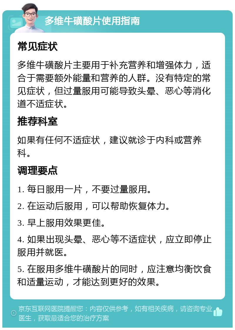 多维牛磺酸片使用指南 常见症状 多维牛磺酸片主要用于补充营养和增强体力，适合于需要额外能量和营养的人群。没有特定的常见症状，但过量服用可能导致头晕、恶心等消化道不适症状。 推荐科室 如果有任何不适症状，建议就诊于内科或营养科。 调理要点 1. 每日服用一片，不要过量服用。 2. 在运动后服用，可以帮助恢复体力。 3. 早上服用效果更佳。 4. 如果出现头晕、恶心等不适症状，应立即停止服用并就医。 5. 在服用多维牛磺酸片的同时，应注意均衡饮食和适量运动，才能达到更好的效果。