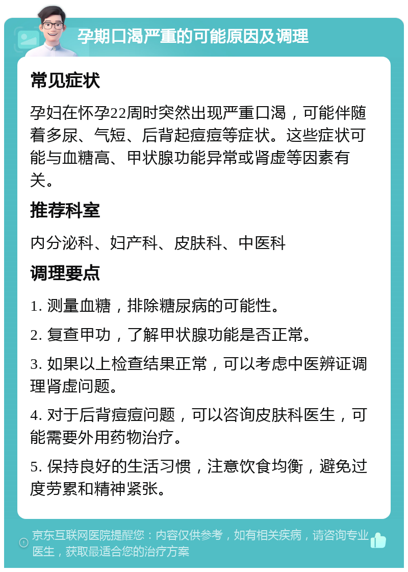 孕期口渴严重的可能原因及调理 常见症状 孕妇在怀孕22周时突然出现严重口渴，可能伴随着多尿、气短、后背起痘痘等症状。这些症状可能与血糖高、甲状腺功能异常或肾虚等因素有关。 推荐科室 内分泌科、妇产科、皮肤科、中医科 调理要点 1. 测量血糖，排除糖尿病的可能性。 2. 复查甲功，了解甲状腺功能是否正常。 3. 如果以上检查结果正常，可以考虑中医辨证调理肾虚问题。 4. 对于后背痘痘问题，可以咨询皮肤科医生，可能需要外用药物治疗。 5. 保持良好的生活习惯，注意饮食均衡，避免过度劳累和精神紧张。