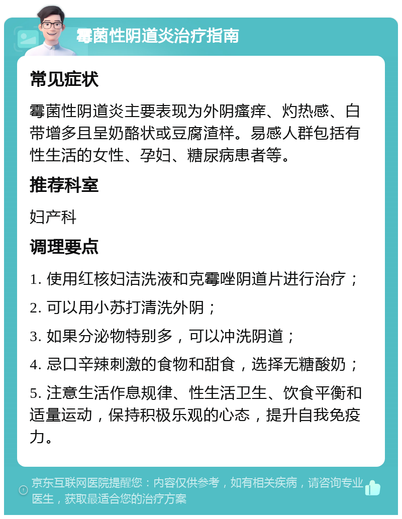 霉菌性阴道炎治疗指南 常见症状 霉菌性阴道炎主要表现为外阴瘙痒、灼热感、白带增多且呈奶酪状或豆腐渣样。易感人群包括有性生活的女性、孕妇、糖尿病患者等。 推荐科室 妇产科 调理要点 1. 使用红核妇洁洗液和克霉唑阴道片进行治疗； 2. 可以用小苏打清洗外阴； 3. 如果分泌物特别多，可以冲洗阴道； 4. 忌口辛辣刺激的食物和甜食，选择无糖酸奶； 5. 注意生活作息规律、性生活卫生、饮食平衡和适量运动，保持积极乐观的心态，提升自我免疫力。