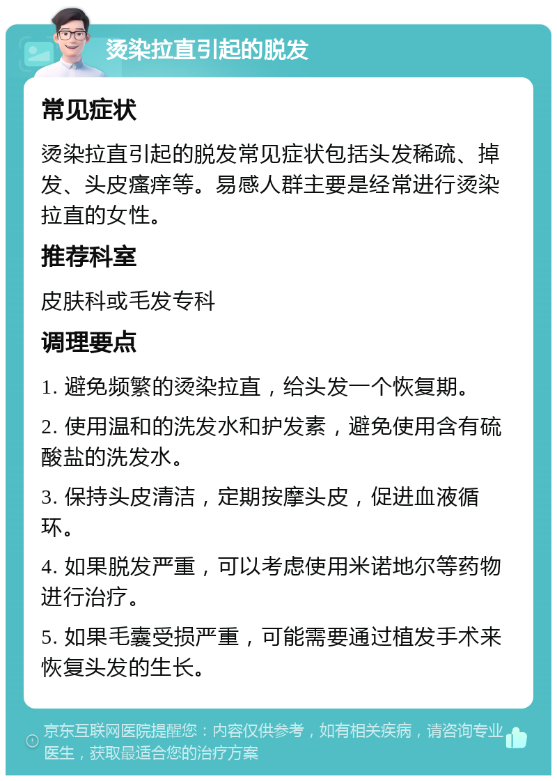 烫染拉直引起的脱发 常见症状 烫染拉直引起的脱发常见症状包括头发稀疏、掉发、头皮瘙痒等。易感人群主要是经常进行烫染拉直的女性。 推荐科室 皮肤科或毛发专科 调理要点 1. 避免频繁的烫染拉直，给头发一个恢复期。 2. 使用温和的洗发水和护发素，避免使用含有硫酸盐的洗发水。 3. 保持头皮清洁，定期按摩头皮，促进血液循环。 4. 如果脱发严重，可以考虑使用米诺地尔等药物进行治疗。 5. 如果毛囊受损严重，可能需要通过植发手术来恢复头发的生长。