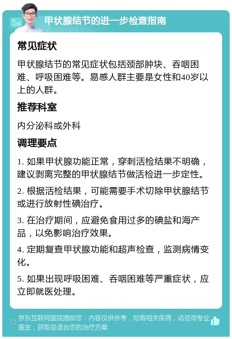 甲状腺结节的进一步检查指南 常见症状 甲状腺结节的常见症状包括颈部肿块、吞咽困难、呼吸困难等。易感人群主要是女性和40岁以上的人群。 推荐科室 内分泌科或外科 调理要点 1. 如果甲状腺功能正常，穿刺活检结果不明确，建议剥离完整的甲状腺结节做活检进一步定性。 2. 根据活检结果，可能需要手术切除甲状腺结节或进行放射性碘治疗。 3. 在治疗期间，应避免食用过多的碘盐和海产品，以免影响治疗效果。 4. 定期复查甲状腺功能和超声检查，监测病情变化。 5. 如果出现呼吸困难、吞咽困难等严重症状，应立即就医处理。