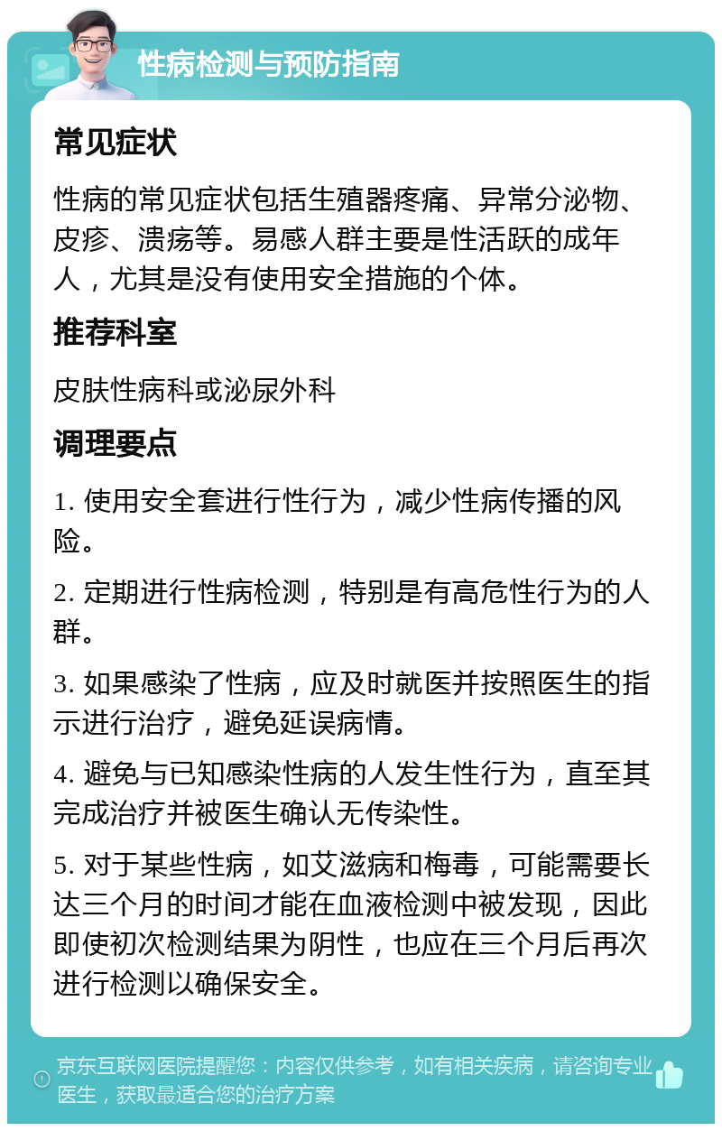 性病检测与预防指南 常见症状 性病的常见症状包括生殖器疼痛、异常分泌物、皮疹、溃疡等。易感人群主要是性活跃的成年人，尤其是没有使用安全措施的个体。 推荐科室 皮肤性病科或泌尿外科 调理要点 1. 使用安全套进行性行为，减少性病传播的风险。 2. 定期进行性病检测，特别是有高危性行为的人群。 3. 如果感染了性病，应及时就医并按照医生的指示进行治疗，避免延误病情。 4. 避免与已知感染性病的人发生性行为，直至其完成治疗并被医生确认无传染性。 5. 对于某些性病，如艾滋病和梅毒，可能需要长达三个月的时间才能在血液检测中被发现，因此即使初次检测结果为阴性，也应在三个月后再次进行检测以确保安全。