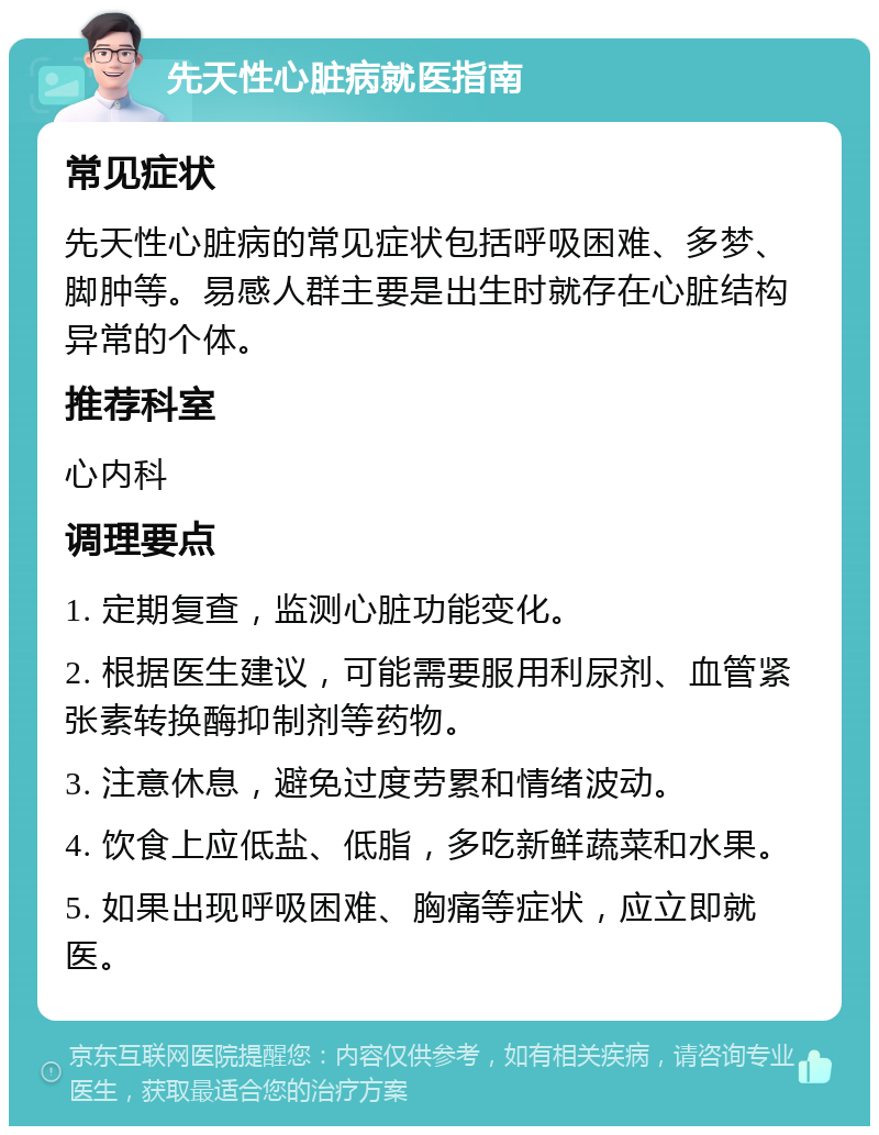 先天性心脏病就医指南 常见症状 先天性心脏病的常见症状包括呼吸困难、多梦、脚肿等。易感人群主要是出生时就存在心脏结构异常的个体。 推荐科室 心内科 调理要点 1. 定期复查，监测心脏功能变化。 2. 根据医生建议，可能需要服用利尿剂、血管紧张素转换酶抑制剂等药物。 3. 注意休息，避免过度劳累和情绪波动。 4. 饮食上应低盐、低脂，多吃新鲜蔬菜和水果。 5. 如果出现呼吸困难、胸痛等症状，应立即就医。