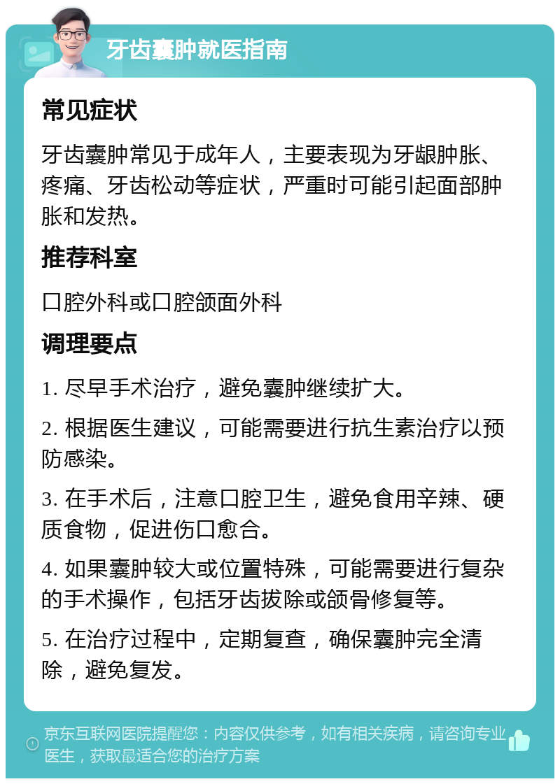 牙齿囊肿就医指南 常见症状 牙齿囊肿常见于成年人，主要表现为牙龈肿胀、疼痛、牙齿松动等症状，严重时可能引起面部肿胀和发热。 推荐科室 口腔外科或口腔颌面外科 调理要点 1. 尽早手术治疗，避免囊肿继续扩大。 2. 根据医生建议，可能需要进行抗生素治疗以预防感染。 3. 在手术后，注意口腔卫生，避免食用辛辣、硬质食物，促进伤口愈合。 4. 如果囊肿较大或位置特殊，可能需要进行复杂的手术操作，包括牙齿拔除或颌骨修复等。 5. 在治疗过程中，定期复查，确保囊肿完全清除，避免复发。