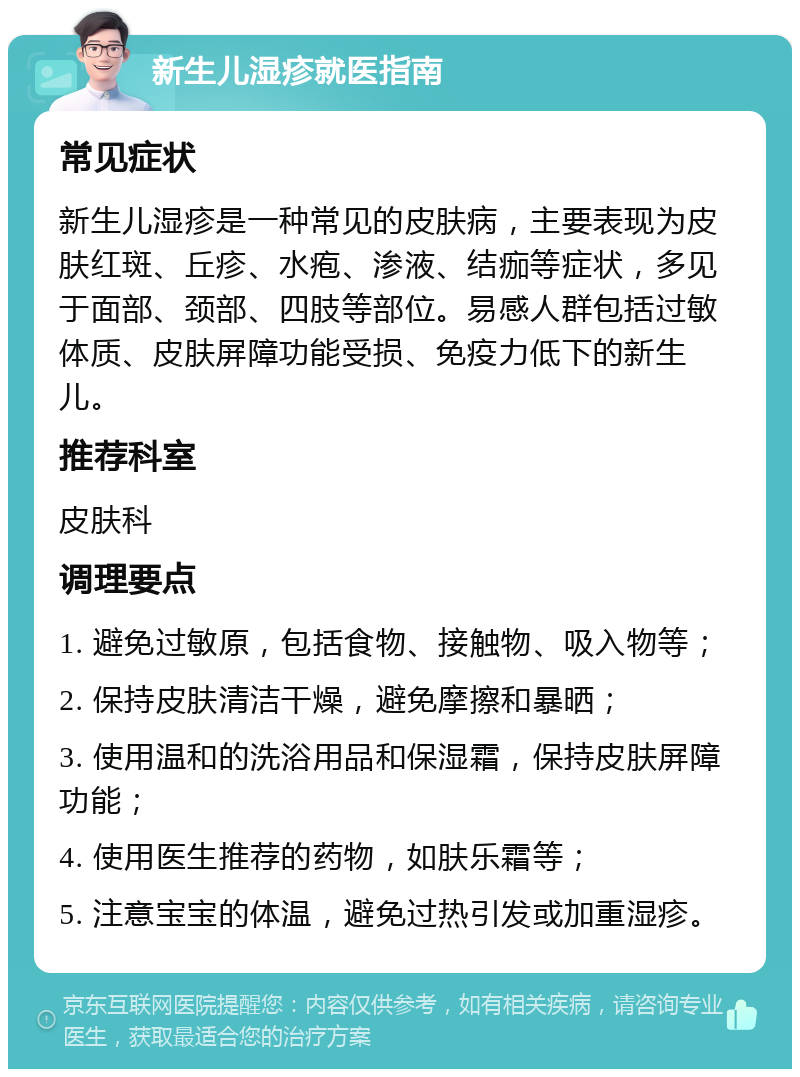 新生儿湿疹就医指南 常见症状 新生儿湿疹是一种常见的皮肤病，主要表现为皮肤红斑、丘疹、水疱、渗液、结痂等症状，多见于面部、颈部、四肢等部位。易感人群包括过敏体质、皮肤屏障功能受损、免疫力低下的新生儿。 推荐科室 皮肤科 调理要点 1. 避免过敏原，包括食物、接触物、吸入物等； 2. 保持皮肤清洁干燥，避免摩擦和暴晒； 3. 使用温和的洗浴用品和保湿霜，保持皮肤屏障功能； 4. 使用医生推荐的药物，如肤乐霜等； 5. 注意宝宝的体温，避免过热引发或加重湿疹。