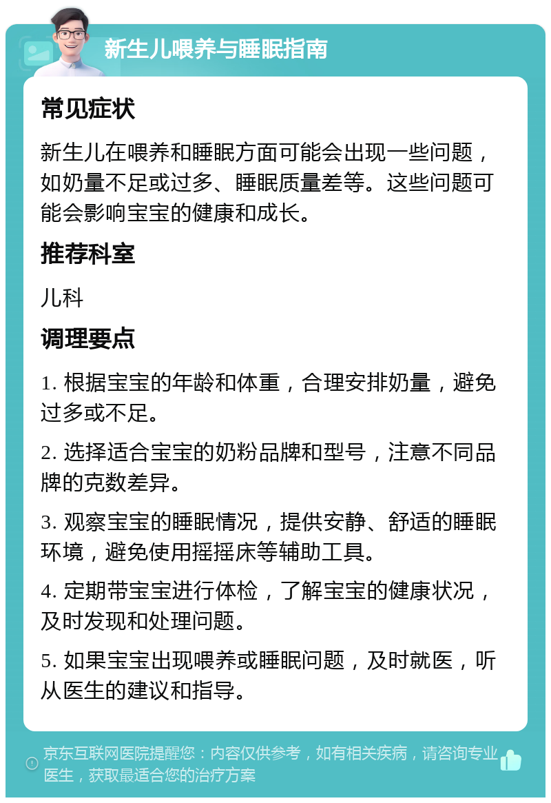 新生儿喂养与睡眠指南 常见症状 新生儿在喂养和睡眠方面可能会出现一些问题，如奶量不足或过多、睡眠质量差等。这些问题可能会影响宝宝的健康和成长。 推荐科室 儿科 调理要点 1. 根据宝宝的年龄和体重，合理安排奶量，避免过多或不足。 2. 选择适合宝宝的奶粉品牌和型号，注意不同品牌的克数差异。 3. 观察宝宝的睡眠情况，提供安静、舒适的睡眠环境，避免使用摇摇床等辅助工具。 4. 定期带宝宝进行体检，了解宝宝的健康状况，及时发现和处理问题。 5. 如果宝宝出现喂养或睡眠问题，及时就医，听从医生的建议和指导。