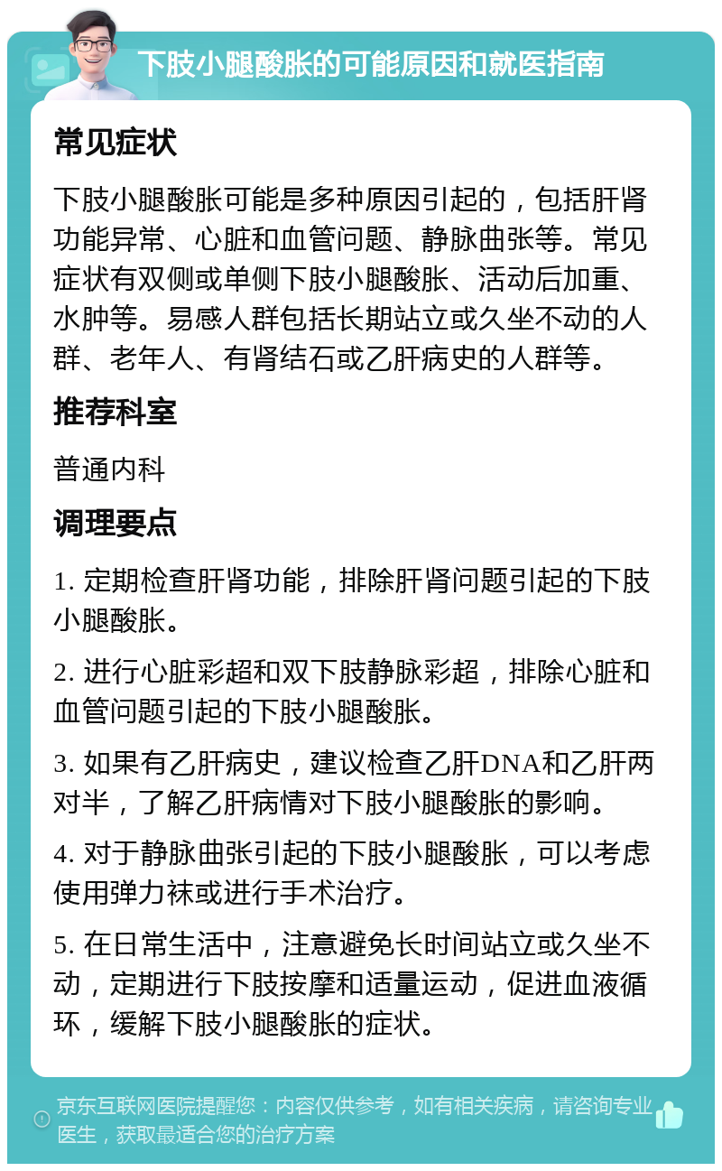 下肢小腿酸胀的可能原因和就医指南 常见症状 下肢小腿酸胀可能是多种原因引起的，包括肝肾功能异常、心脏和血管问题、静脉曲张等。常见症状有双侧或单侧下肢小腿酸胀、活动后加重、水肿等。易感人群包括长期站立或久坐不动的人群、老年人、有肾结石或乙肝病史的人群等。 推荐科室 普通内科 调理要点 1. 定期检查肝肾功能，排除肝肾问题引起的下肢小腿酸胀。 2. 进行心脏彩超和双下肢静脉彩超，排除心脏和血管问题引起的下肢小腿酸胀。 3. 如果有乙肝病史，建议检查乙肝DNA和乙肝两对半，了解乙肝病情对下肢小腿酸胀的影响。 4. 对于静脉曲张引起的下肢小腿酸胀，可以考虑使用弹力袜或进行手术治疗。 5. 在日常生活中，注意避免长时间站立或久坐不动，定期进行下肢按摩和适量运动，促进血液循环，缓解下肢小腿酸胀的症状。