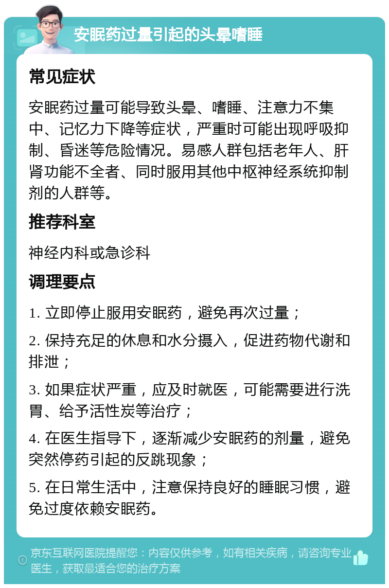 安眠药过量引起的头晕嗜睡 常见症状 安眠药过量可能导致头晕、嗜睡、注意力不集中、记忆力下降等症状，严重时可能出现呼吸抑制、昏迷等危险情况。易感人群包括老年人、肝肾功能不全者、同时服用其他中枢神经系统抑制剂的人群等。 推荐科室 神经内科或急诊科 调理要点 1. 立即停止服用安眠药，避免再次过量； 2. 保持充足的休息和水分摄入，促进药物代谢和排泄； 3. 如果症状严重，应及时就医，可能需要进行洗胃、给予活性炭等治疗； 4. 在医生指导下，逐渐减少安眠药的剂量，避免突然停药引起的反跳现象； 5. 在日常生活中，注意保持良好的睡眠习惯，避免过度依赖安眠药。