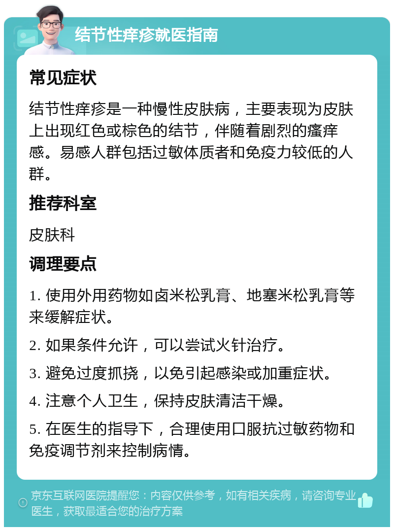 结节性痒疹就医指南 常见症状 结节性痒疹是一种慢性皮肤病，主要表现为皮肤上出现红色或棕色的结节，伴随着剧烈的瘙痒感。易感人群包括过敏体质者和免疫力较低的人群。 推荐科室 皮肤科 调理要点 1. 使用外用药物如卤米松乳膏、地塞米松乳膏等来缓解症状。 2. 如果条件允许，可以尝试火针治疗。 3. 避免过度抓挠，以免引起感染或加重症状。 4. 注意个人卫生，保持皮肤清洁干燥。 5. 在医生的指导下，合理使用口服抗过敏药物和免疫调节剂来控制病情。