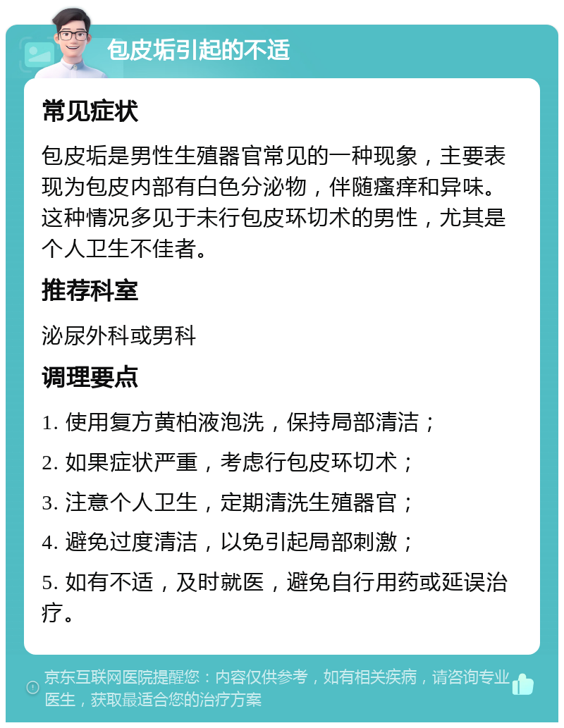 包皮垢引起的不适 常见症状 包皮垢是男性生殖器官常见的一种现象，主要表现为包皮内部有白色分泌物，伴随瘙痒和异味。这种情况多见于未行包皮环切术的男性，尤其是个人卫生不佳者。 推荐科室 泌尿外科或男科 调理要点 1. 使用复方黄柏液泡洗，保持局部清洁； 2. 如果症状严重，考虑行包皮环切术； 3. 注意个人卫生，定期清洗生殖器官； 4. 避免过度清洁，以免引起局部刺激； 5. 如有不适，及时就医，避免自行用药或延误治疗。