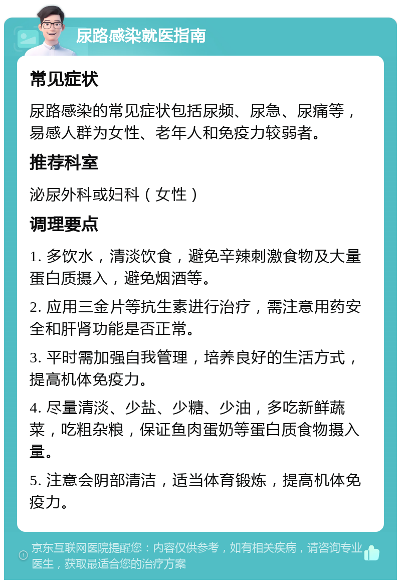 尿路感染就医指南 常见症状 尿路感染的常见症状包括尿频、尿急、尿痛等，易感人群为女性、老年人和免疫力较弱者。 推荐科室 泌尿外科或妇科（女性） 调理要点 1. 多饮水，清淡饮食，避免辛辣刺激食物及大量蛋白质摄入，避免烟酒等。 2. 应用三金片等抗生素进行治疗，需注意用药安全和肝肾功能是否正常。 3. 平时需加强自我管理，培养良好的生活方式，提高机体免疫力。 4. 尽量清淡、少盐、少糖、少油，多吃新鲜蔬菜，吃粗杂粮，保证鱼肉蛋奶等蛋白质食物摄入量。 5. 注意会阴部清洁，适当体育锻炼，提高机体免疫力。