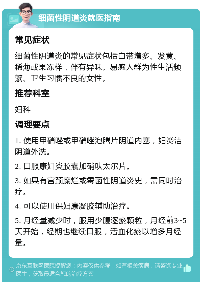 细菌性阴道炎就医指南 常见症状 细菌性阴道炎的常见症状包括白带增多、发黄、稀薄或果冻样，伴有异味。易感人群为性生活频繁、卫生习惯不良的女性。 推荐科室 妇科 调理要点 1. 使用甲硝唑或甲硝唑泡腾片阴道内塞，妇炎洁阴道外洗。 2. 口服康妇炎胶囊加硝呋太尔片。 3. 如果有宫颈糜烂或霉菌性阴道炎史，需同时治疗。 4. 可以使用保妇康凝胶辅助治疗。 5. 月经量减少时，服用少腹逐瘀颗粒，月经前3~5天开始，经期也继续口服，活血化瘀以增多月经量。